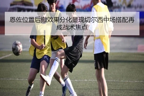 恩佐位置后撤效果分化显现切尔西中场搭配再成战术焦点