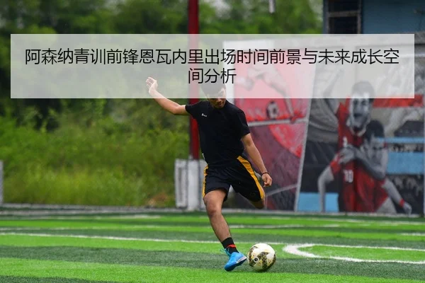 阿森纳青训前锋恩瓦内里出场时间前景与未来成长空间分析