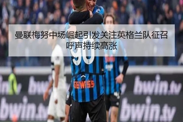 曼联梅努中场崛起引发关注英格兰队征召呼声持续高涨