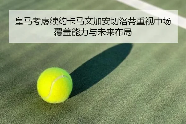 皇马考虑续约卡马文加安切洛蒂重视中场覆盖能力与未来布局